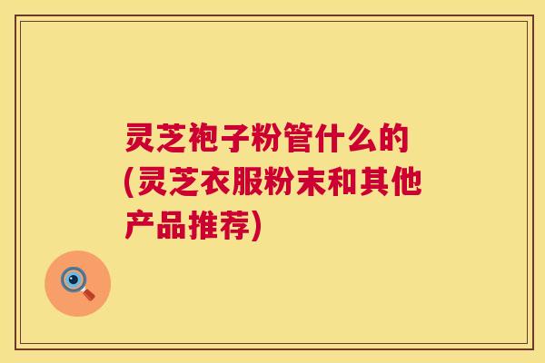灵芝袍子粉管什么的 (灵芝衣服粉末和其他产品推荐) 第1张 灵芝袍子粉管什么的 (灵芝衣服粉末和其他产品推荐) 第1张