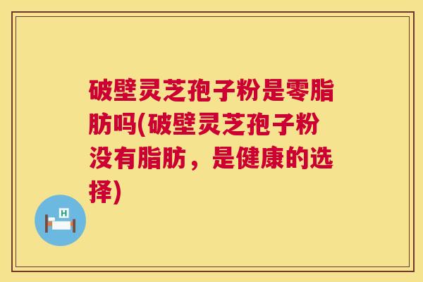 破壁灵芝孢子粉是零脂肪吗(破壁灵芝孢子粉没有脂肪，是健康的选择)  第1张