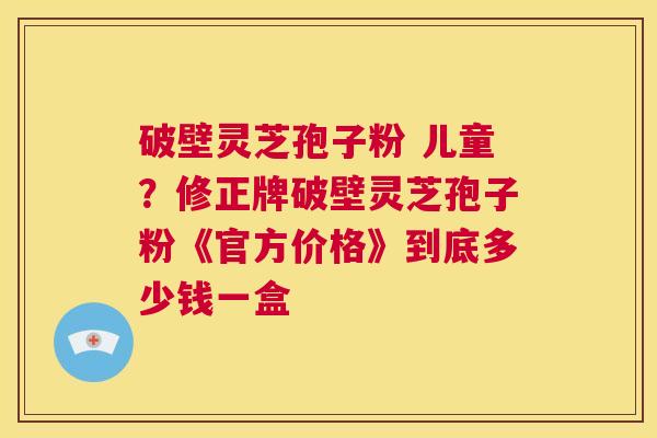 破壁灵芝孢子粉 儿童？修正牌破壁灵芝孢子粉《官方价格》到底多少钱一盒  第1张