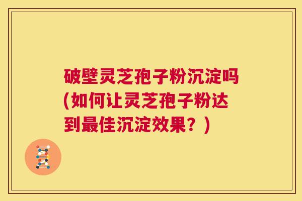 破壁灵芝孢子粉沉淀吗(如何让灵芝孢子粉达到最佳沉淀效果?) 第1张 破壁灵芝孢子粉沉淀吗(如何让灵芝孢子粉达到最佳沉淀效果?) 第1张