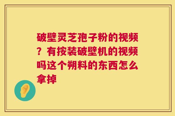 破壁灵芝孢子粉的视频？有按装破壁机的视频吗这个朔料的东西怎么拿掉  第1张