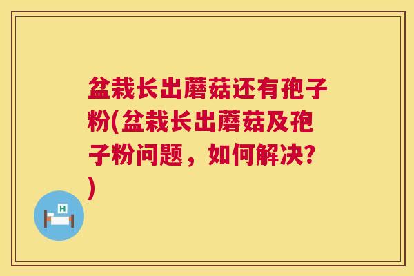 盆栽长出蘑菇还有孢子粉(盆栽长出蘑菇及孢子粉问题,如何解决?) 第1张 盆栽长出蘑菇还有孢子粉(盆栽长出蘑菇及孢子粉问题,如何解决?) 第1张