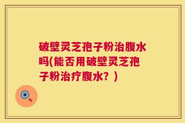 破壁灵芝孢子粉治腹水吗(能否用破壁灵芝孢子粉治疗腹水?) 第1张 破壁灵芝孢子粉治腹水吗(能否用破壁灵芝孢子粉治疗腹水?) 第1张
