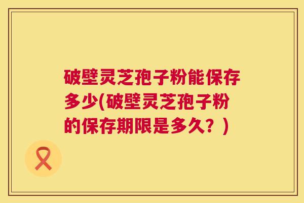 破壁灵芝孢子粉能保存多少(破壁灵芝孢子粉的保存期限是多久?) 第1张 破壁灵芝孢子粉能保存多少(破壁灵芝孢子粉的保存期限是多久?) 第1张
