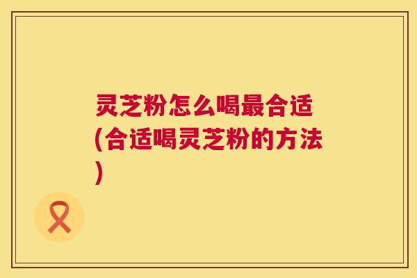 灵芝粉怎么喝最合适 (合适喝灵芝粉的方法)  第1张