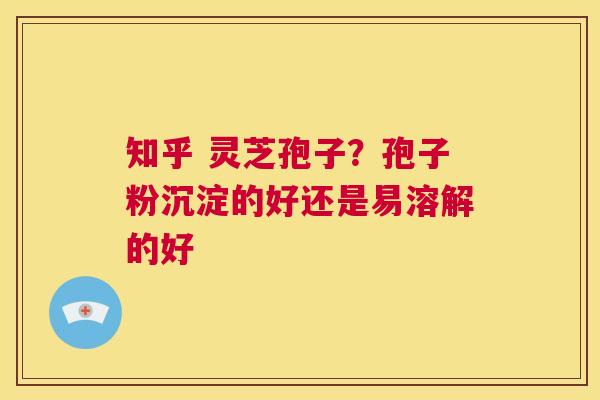 知乎 灵芝孢子？孢子粉沉淀的好还是易溶解的好  第1张