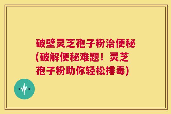 破壁灵芝孢子粉治便秘(破解便秘难题！灵芝孢子粉助你轻松排毒)  第1张