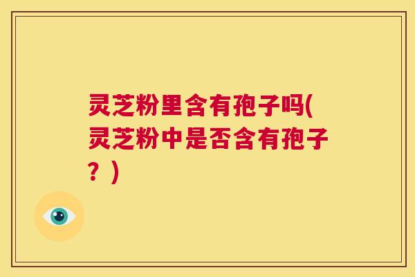 灵芝粉里含有孢子吗(灵芝粉中是否含有孢子?) 第1张 灵芝粉里含有孢子吗(灵芝粉中是否含有孢子?) 第1张