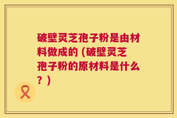 破壁灵芝孢子粉是由材料做成的 (破壁灵芝孢子粉的原材料是什么?) 第1张 破壁灵芝孢子粉是由材料做成的 (破壁灵芝孢子粉的原材料是什么?) 第1张