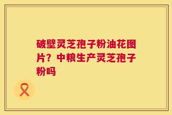 破壁灵芝孢子粉油花图片?中粮生产灵芝孢子粉吗 第1张 破壁灵芝孢子粉油花图片?中粮生产灵芝孢子粉吗 第1张
