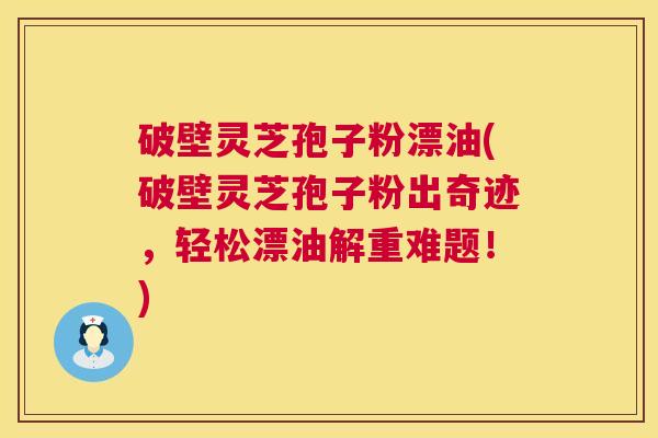 破壁灵芝孢子粉漂油(破壁灵芝孢子粉出奇迹，轻松漂油解重难题！)  第1张