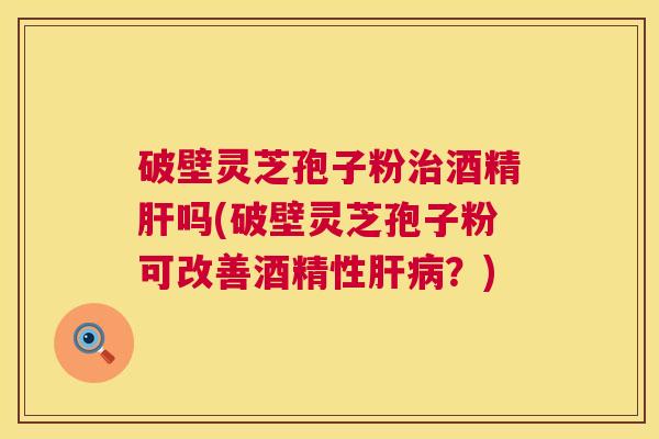 破壁灵芝孢子粉治酒精肝吗(破壁灵芝孢子粉可改善酒精性肝病?) 第1张 破壁灵芝孢子粉治酒精肝吗(破壁灵芝孢子粉可改善酒精性肝病?) 第1张