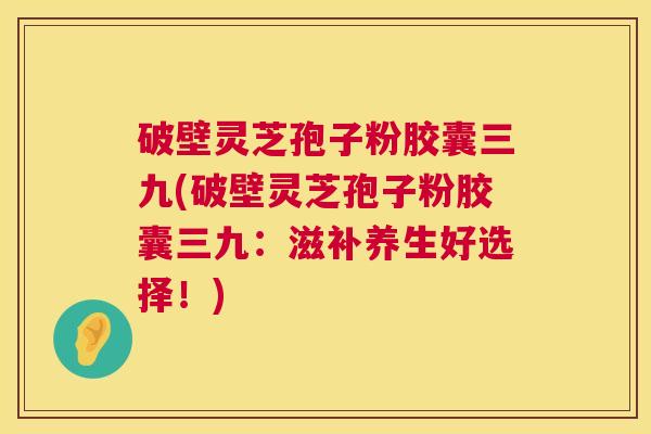 破壁灵芝孢子粉胶囊三九(破壁灵芝孢子粉胶囊三九:滋补养生好选择!) 第1张 破壁灵芝孢子粉胶囊三九(破壁灵芝孢子粉胶囊三九:滋补养生好选择!) 第1张