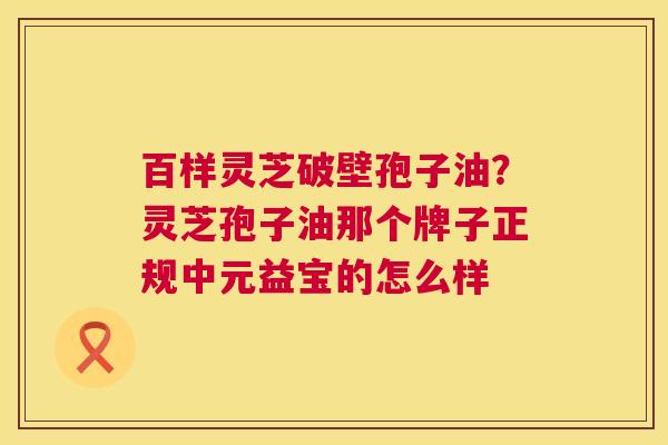 百样灵芝破壁孢子油?灵芝孢子油那个牌子正规中元益宝的怎么样 第1张 百样灵芝破壁孢子油?灵芝孢子油那个牌子正规中元益宝的怎么样 第1张