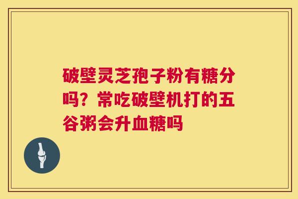 破壁灵芝孢子粉有糖分吗?常吃破壁机打的五谷粥会升血糖吗 第1张 破壁灵芝孢子粉有糖分吗?常吃破壁机打的五谷粥会升血糖吗 第1张