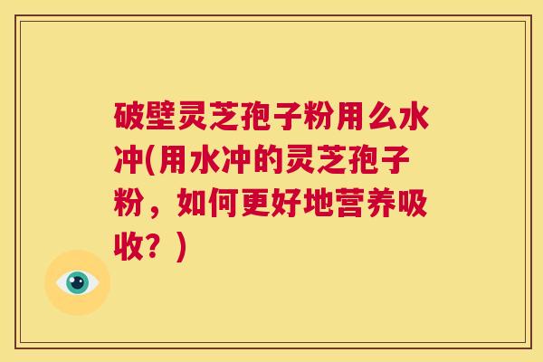破壁灵芝孢子粉用么水冲(用水冲的灵芝孢子粉,如何更好地营养吸收?) 第1张 破壁灵芝孢子粉用么水冲(用水冲的灵芝孢子粉,如何更好地营养吸收?) 第1张