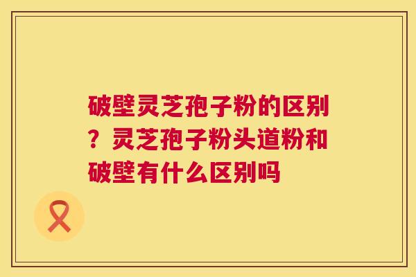 破壁灵芝孢子粉的区别？灵芝孢子粉头道粉和破壁有什么区别吗  第1张
