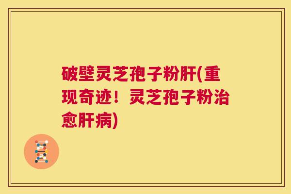 破壁灵芝孢子粉肝(重现奇迹!灵芝孢子粉治愈肝病) 第1张 破壁灵芝孢子粉肝(重现奇迹!灵芝孢子粉治愈肝病) 第1张