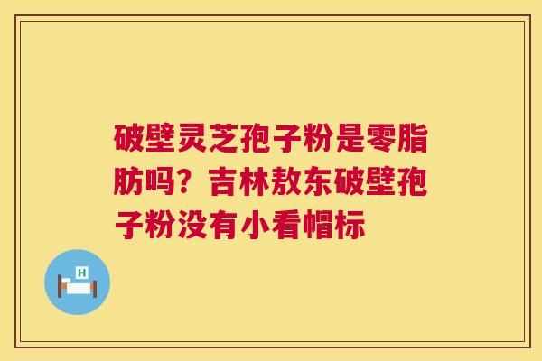 破壁灵芝孢子粉是零脂肪吗？吉林敖东破壁孢子粉没有小看帽标  第1张