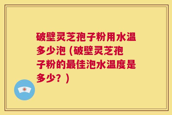 破壁灵芝孢子粉用水温多少泡 (破壁灵芝孢子粉的最佳泡水温度是多少？)  第1张