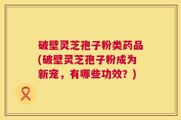 破壁灵芝孢子粉类药品(破壁灵芝孢子粉成为新宠,有哪些功效?) 第1张 破壁灵芝孢子粉类药品(破壁灵芝孢子粉成为新宠,有哪些功效?) 第1张