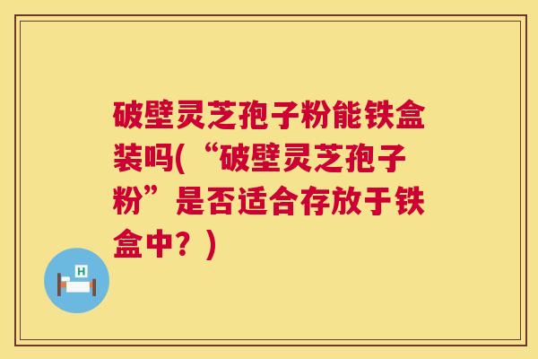 破壁灵芝孢子粉能铁盒装吗(“破壁灵芝孢子粉”是否适合存放于铁盒中?) 第1张 破壁灵芝孢子粉能铁盒装吗(“破壁灵芝孢子粉”是否适合存放于铁盒中?) 第1张
