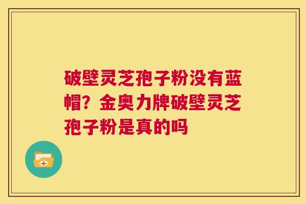 破壁灵芝孢子粉没有蓝帽?金奥力牌破壁灵芝孢子粉是真的吗 第1张 破壁灵芝孢子粉没有蓝帽?金奥力牌破壁灵芝孢子粉是真的吗 第1张