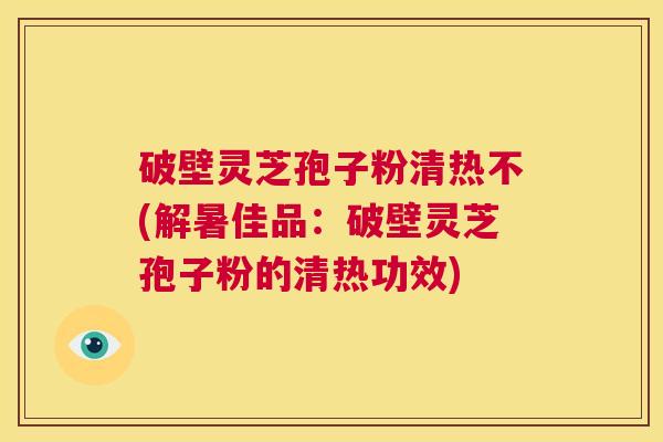 破壁灵芝孢子粉清热不(解暑佳品:破壁灵芝孢子粉的清热功效) 第1张 破壁灵芝孢子粉清热不(解暑佳品:破壁灵芝孢子粉的清热功效) 第1张