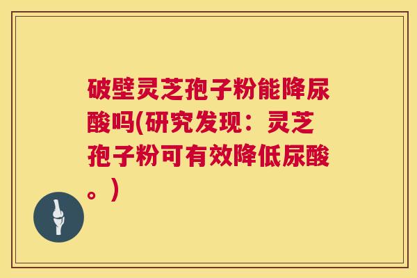 破壁灵芝孢子粉能降尿酸吗(研究发现:灵芝孢子粉可有效降低尿酸。) 第1张 破壁灵芝孢子粉能降尿酸吗(研究发现:灵芝孢子粉可有效降低尿酸。) 第1张