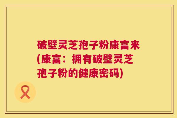 破壁灵芝孢子粉康富来(康富:拥有破壁灵芝孢子粉的健康密码) 第1张 破壁灵芝孢子粉康富来(康富:拥有破壁灵芝孢子粉的健康密码) 第1张