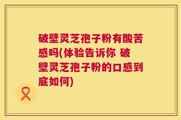 破壁灵芝孢子粉有酸苦感吗(体验告诉你 破壁灵芝孢子粉的口感到底如何)  第1张