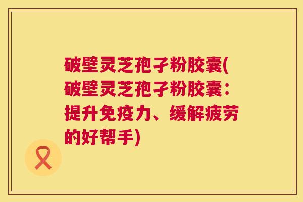 破壁灵芝孢孑粉胶囊(破壁灵芝孢孑粉胶囊:提升免疫力、缓解疲劳的好帮手) 第1张 破壁灵芝孢孑粉胶囊(破壁灵芝孢孑粉胶囊:提升免疫力、缓解疲劳的好帮手) 第1张