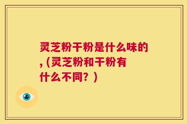 灵芝粉干粉是什么味的, (灵芝粉和干粉有什么不同?) 第1张 灵芝粉干粉是什么味的, (灵芝粉和干粉有什么不同?) 第1张