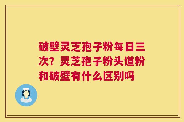 破壁灵芝孢子粉每日三次？灵芝孢子粉头道粉和破壁有什么区别吗  第1张