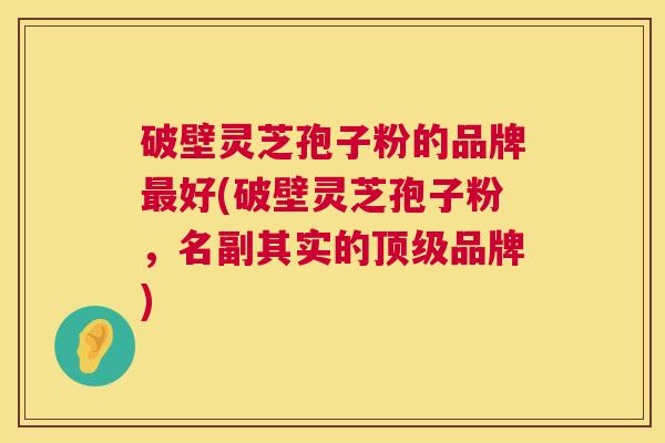 破壁灵芝孢子粉的品牌最好(破壁灵芝孢子粉,名副其实的顶级品牌) 第1张 破壁灵芝孢子粉的品牌最好(破壁灵芝孢子粉,名副其实的顶级品牌) 第1张