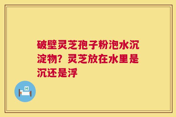 破壁灵芝孢子粉泡水沉淀物?灵芝放在水里是沉还是浮 第1张 破壁灵芝孢子粉泡水沉淀物?灵芝放在水里是沉还是浮 第1张