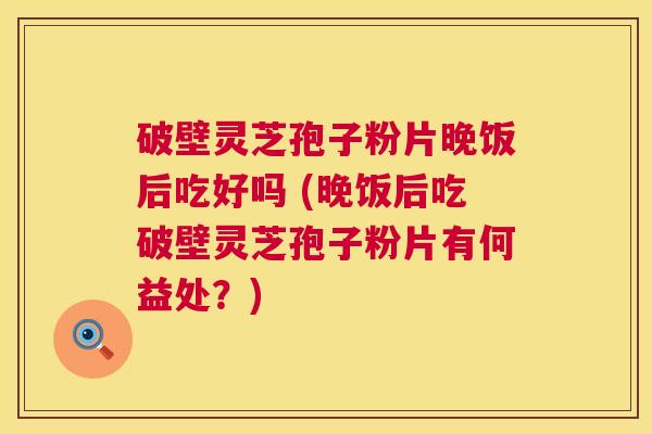 破壁灵芝孢子粉片晚饭后吃好吗 (晚饭后吃破壁灵芝孢子粉片有何益处?) 第1张 破壁灵芝孢子粉片晚饭后吃好吗 (晚饭后吃破壁灵芝孢子粉片有何益处?) 第1张