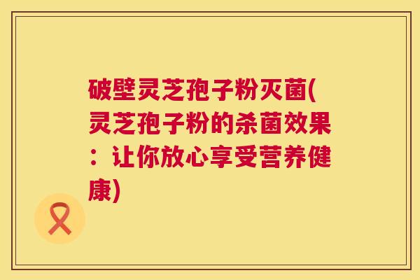 破壁灵芝孢子粉灭菌(灵芝孢子粉的杀菌效果:让你放心享受营养健康) 第1张 破壁灵芝孢子粉灭菌(灵芝孢子粉的杀菌效果:让你放心享受营养健康) 第1张