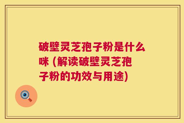 破壁灵芝孢子粉是什么咪 (解读破壁灵芝孢子粉的功效与用途) 第1张 破壁灵芝孢子粉是什么咪 (解读破壁灵芝孢子粉的功效与用途) 第1张