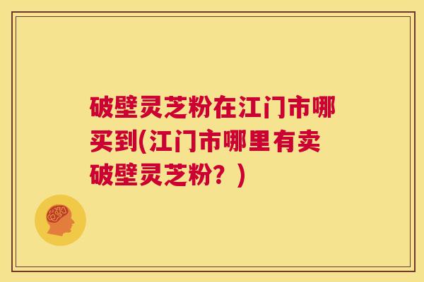 破壁灵芝粉在江门市哪买到(江门市哪里有卖破壁灵芝粉?) 第1张 破壁灵芝粉在江门市哪买到(江门市哪里有卖破壁灵芝粉?) 第1张