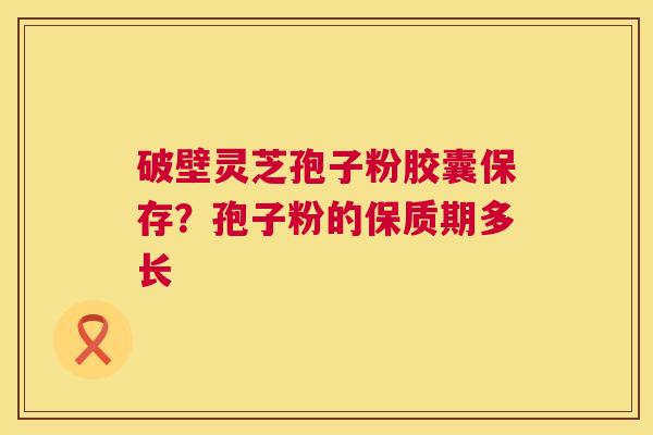 破壁灵芝孢子粉胶囊保存？孢子粉的保质期多长  第1张