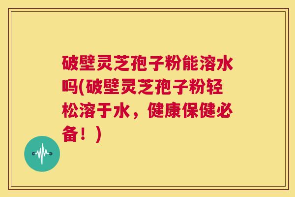 破壁灵芝孢子粉能溶水吗(破壁灵芝孢子粉轻松溶于水,健康保健必备!) 第1张 破壁灵芝孢子粉能溶水吗(破壁灵芝孢子粉轻松溶于水,健康保健必备!) 第1张