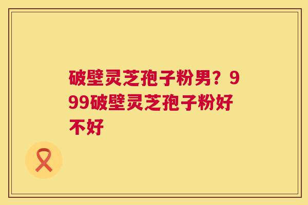 破壁灵芝孢子粉男?999破壁灵芝孢子粉好不好 第1张 破壁灵芝孢子粉男?999破壁灵芝孢子粉好不好 第1张