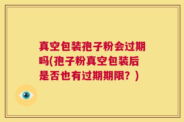真空包装孢子粉会过期吗(孢子粉真空包装后是否也有过期期限?) 第1张 真空包装孢子粉会过期吗(孢子粉真空包装后是否也有过期期限?) 第1张