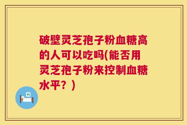 破壁灵芝孢子粉血糖高的人可以吃吗(能否用灵芝孢子粉来控制血糖水平?) 第1张 破壁灵芝孢子粉血糖高的人可以吃吗(能否用灵芝孢子粉来控制血糖水平?) 第1张