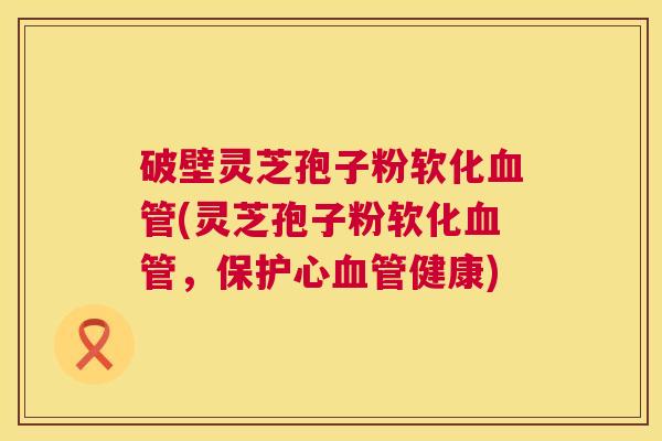 破壁灵芝孢子粉软化血管(灵芝孢子粉软化血管,保护心血管健康) 第1张 破壁灵芝孢子粉软化血管(灵芝孢子粉软化血管,保护心血管健康) 第1张