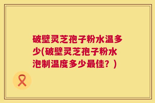 破壁灵芝孢子粉水温多少(破壁灵芝孢子粉水泡制温度多少最佳?) 第1张 破壁灵芝孢子粉水温多少(破壁灵芝孢子粉水泡制温度多少最佳?) 第1张