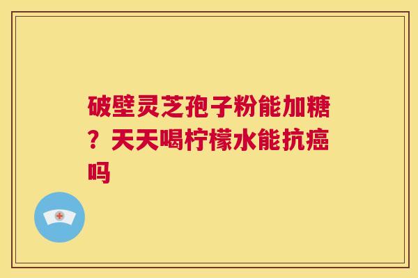 破壁灵芝孢子粉能加糖？天天喝柠檬水能抗癌吗  第1张