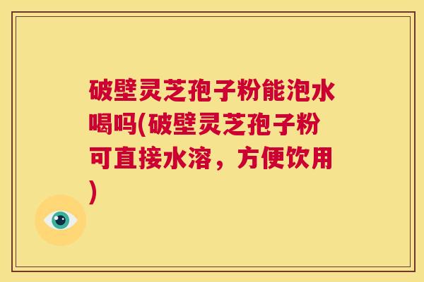 破壁灵芝孢子粉能泡水喝吗(破壁灵芝孢子粉可直接水溶,方便饮用) 第1张 破壁灵芝孢子粉能泡水喝吗(破壁灵芝孢子粉可直接水溶,方便饮用) 第1张