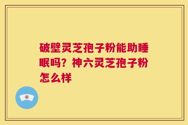 破壁灵芝孢子粉能助睡眠吗?神六灵芝孢子粉怎么样 第1张 破壁灵芝孢子粉能助睡眠吗?神六灵芝孢子粉怎么样 第1张